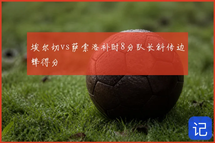 埃尔切vs萨索洛补时8分队长斜传边锋得分